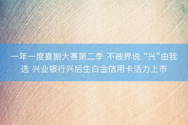 一年一度喜剧大赛第二季 不被界说 “兴”由我选 兴业银行兴后生白金信用卡活力上市