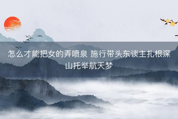 怎么才能把女的弄喷泉 施行带头东谈主扎根深山托举航天梦