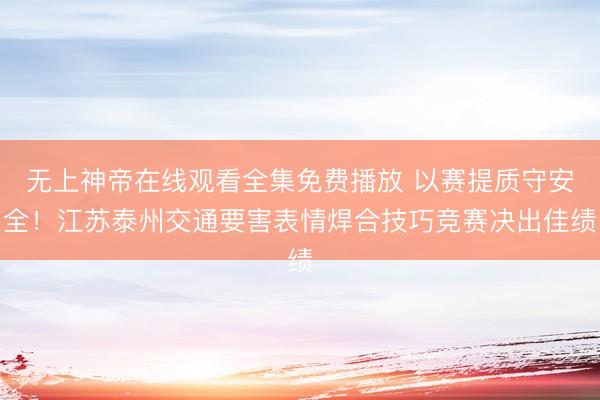 无上神帝在线观看全集免费播放 以赛提质守安全！江苏泰州交通要害表情焊合技巧竞赛决出佳绩