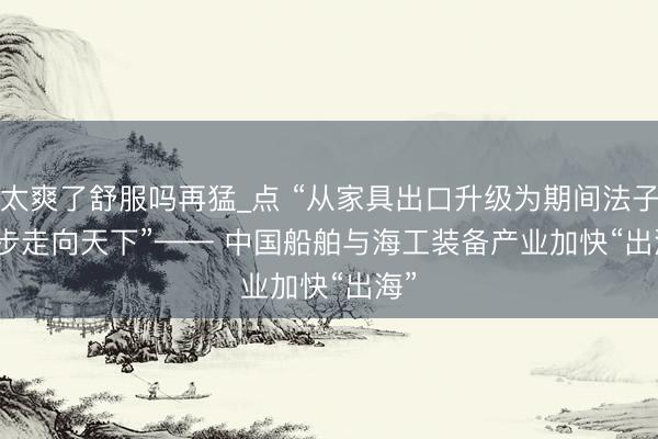 太爽了舒服吗再猛_点 “从家具出口升级为期间法子同步走向天下”—— 中国船舶与海工装备产业加快“出海”