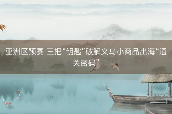 亚洲区预赛 三把“钥匙”破解义乌小商品出海“通关密码”
