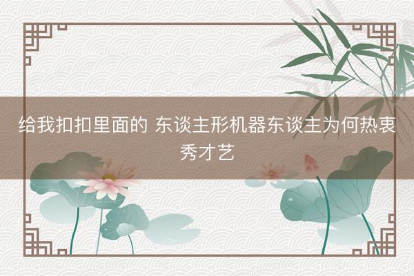 给我扣扣里面的 东谈主形机器东谈主为何热衷秀才艺