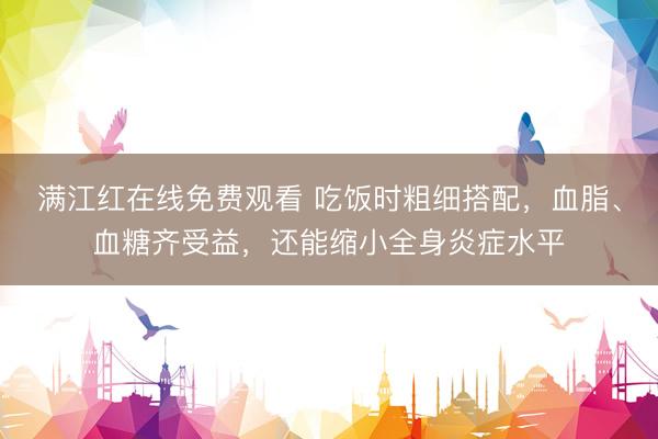 满江红在线免费观看 吃饭时粗细搭配，血脂、血糖齐受益，还能缩小全身炎症水平