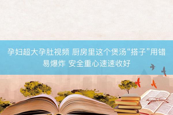 孕妇超大孕肚视频 厨房里这个煲汤“搭子”用错易爆炸 安全重心速速收好