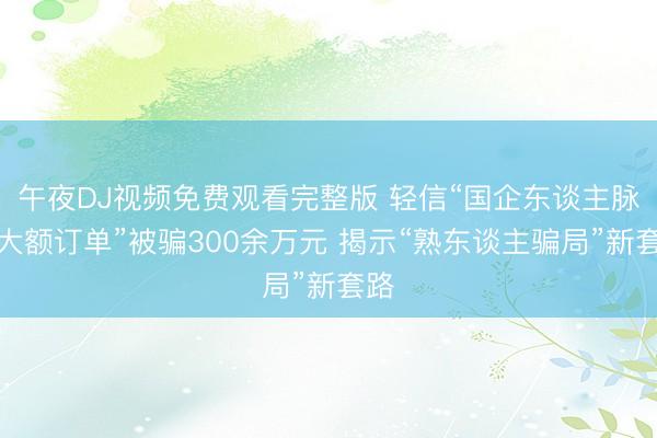 午夜DJ视频免费观看完整版 轻信“国企东谈主脉、大额订单”被骗300余万元 揭示“熟东谈主骗局”新套路