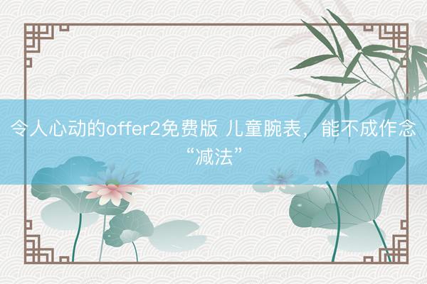 令人心动的offer2免费版 儿童腕表，能不成作念“减法”