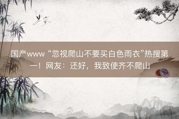 国产www “忽视爬山不要买白色雨衣”热搜第一！网友：还好，我致使齐不爬山