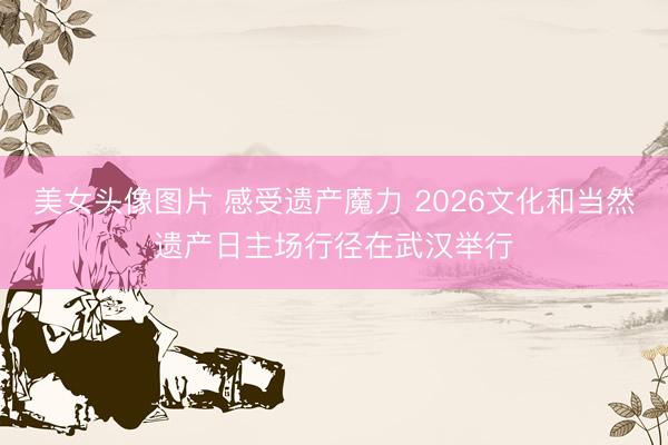 美女头像图片 感受遗产魔力 2026文化和当然遗产日主场行径在武汉举行
