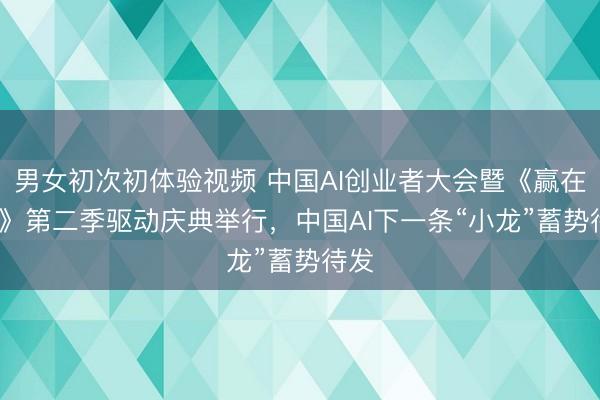 男女初次初体验视频 中国AI创业者大会暨《赢在AI+》第二季驱动庆典举行，中国AI下一条“小龙”蓄势待发