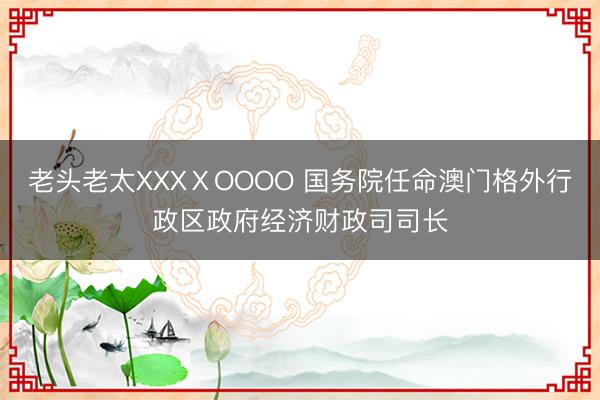 老头老太XXXⅩOOOO 国务院任命澳门格外行政区政府经济财政司司长