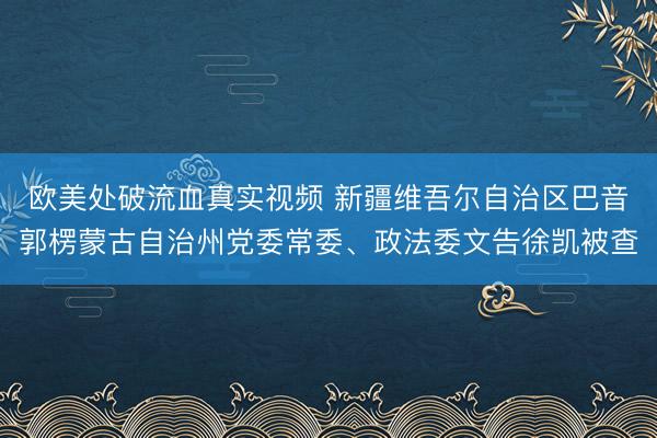 欧美处破流血真实视频 新疆维吾尔自治区巴音郭楞蒙古自治州党委常委、政法委文告徐凯被查
