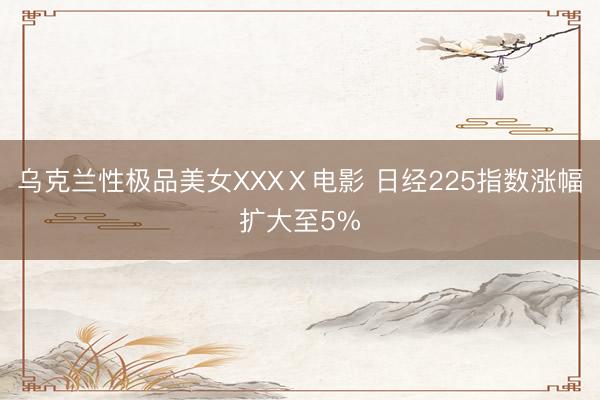 乌克兰性极品美女XXXⅩ电影 日经225指数涨幅扩大至5%