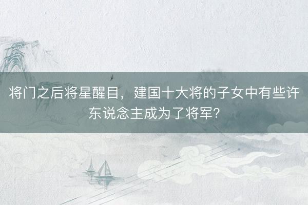 将门之后将星醒目，建国十大将的子女中有些许东说念主成为了将军？