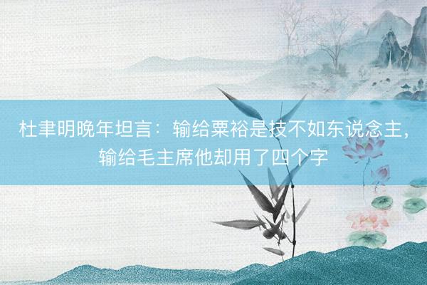 杜聿明晚年坦言：输给粟裕是技不如东说念主，输给毛主席他却用了四个字