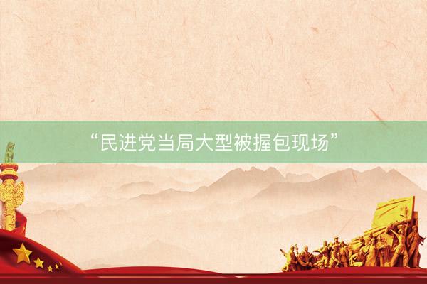 “民进党当局大型被握包现场”