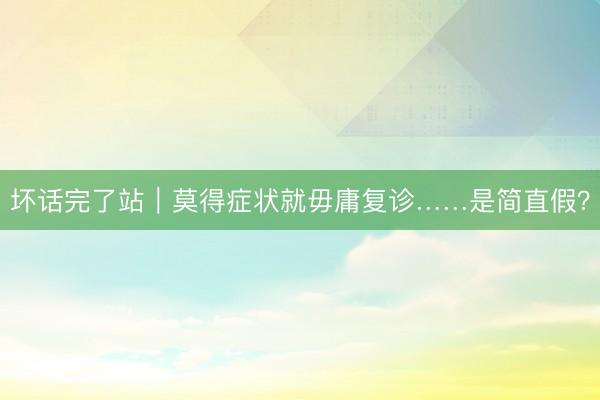 坏话完了站｜莫得症状就毋庸复诊……是简直假？