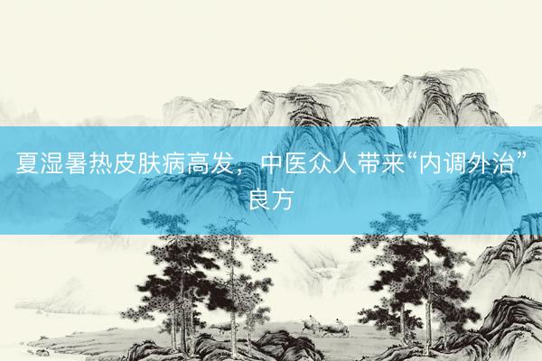 夏湿暑热皮肤病高发,中医众人带来“内调外治”良方