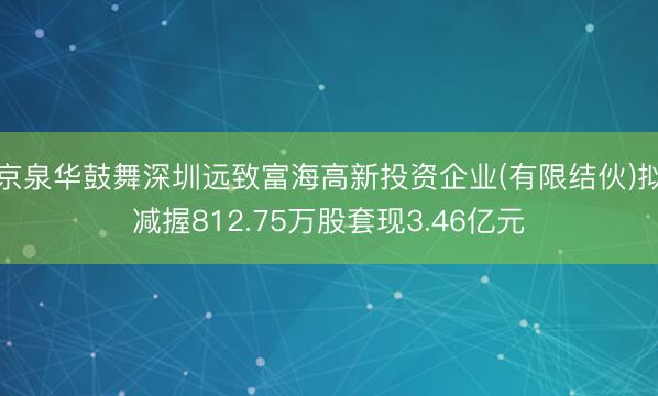 京泉华鼓舞深圳远致富海高新投资企业(有限结伙)拟减握812.75万股套现3.46亿元
