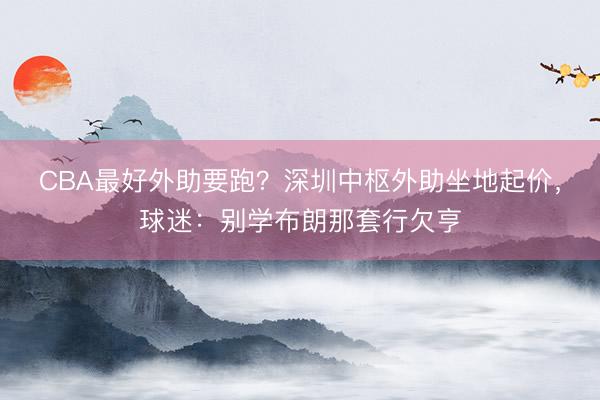 CBA最好外助要跑？深圳中枢外助坐地起价，球迷：别学布朗那套行欠亨