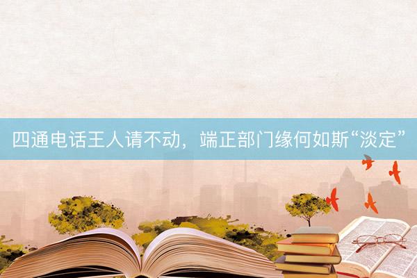 四通电话王人请不动，端正部门缘何如斯“淡定”