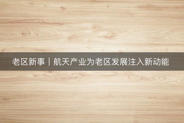 老区新事｜航天产业为老区发展注入新动能 