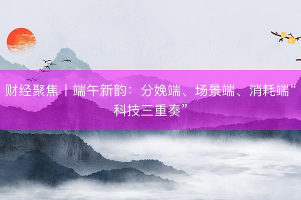 财经聚焦丨端午新韵：分娩端、场景端、消耗端“科技三重奏”
