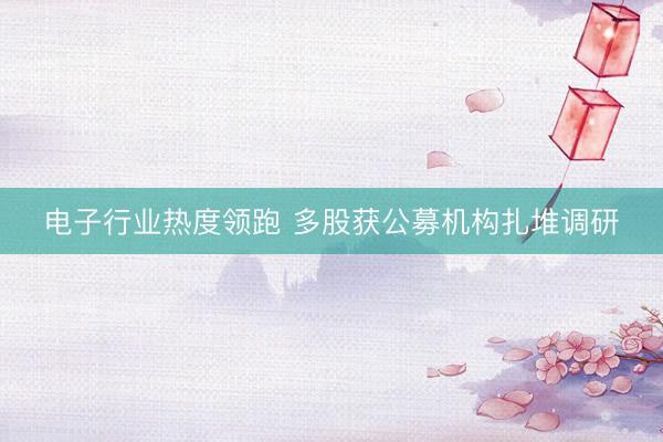 电子行业热度领跑 多股获公募机构扎堆调研
