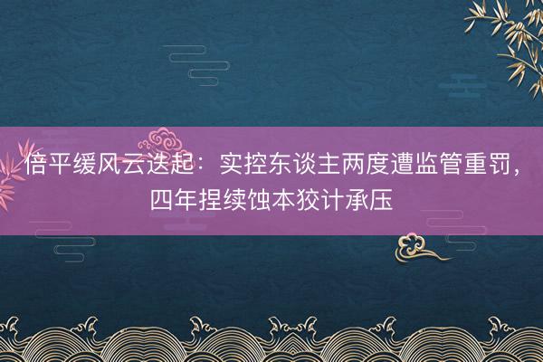 倍平缓风云迭起：实控东谈主两度遭监管重罚，四年捏续蚀本狡计承压